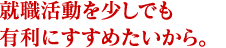 就職活動を少しでも有利にすすめたいから。