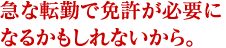 急な転勤で免許が必要になるかもしれないから。