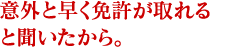 意外と早く免許が取れると聞いたから。